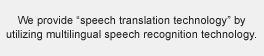 We provide “speech translation technology” by utilizing multilingual speech recognition technology.