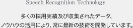 Speech Recognition Technology 多くの採用実績及び収集されたデータ、ノウハウの活用により、常に最新の技術を開発しています。