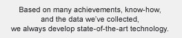 Based on many achievements, know-how, and the data we’ve collected, we always develop state-of-the-art technology.