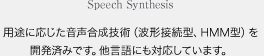 Speech Synthesis 用途に応じた音声合成技術（波形接続型、HMM型）を開発済みです。他言語にも対応しています。