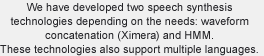 We have developed two speech synthesis technologies depending on the needs: waveform concatenation (Ximera) and HMM. These technologies also support multiple languages.