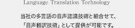 Language Translation Technology 当社の多言語の音声認識技術と組合せて、「音声翻訳技術」として提供が可能です。