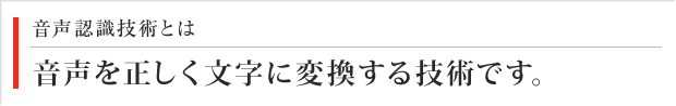 音声認識技術とは 音声を正しく文字に変化する技術です。