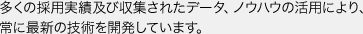 多くの採用実績及び収集されたデータ、ノウハウの活用により、常に最新の技術を開発しています。