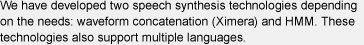 We have developed two speech synthesis technologies depending on the needs: waveform concatenation (Ximera) and HMM. These technologies also support multiple languages.