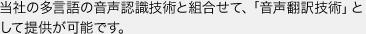 当社の多言語の音声認識技術と組合せて、「音声翻訳技術」として提供が可能です。